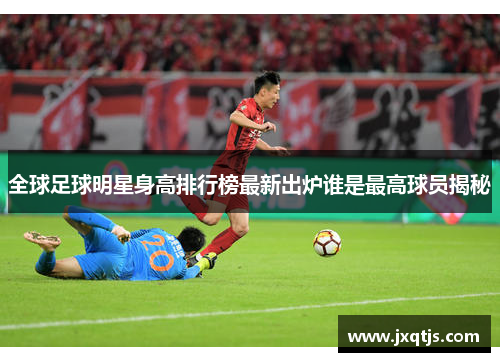 全球足球明星身高排行榜最新出炉谁是最高球员揭秘