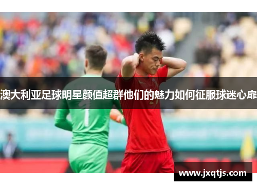 澳大利亚足球明星颜值超群他们的魅力如何征服球迷心扉