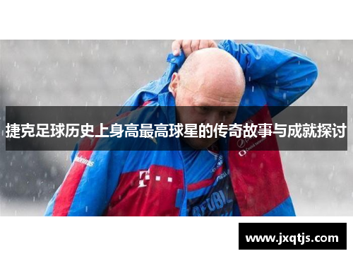 捷克足球历史上身高最高球星的传奇故事与成就探讨
