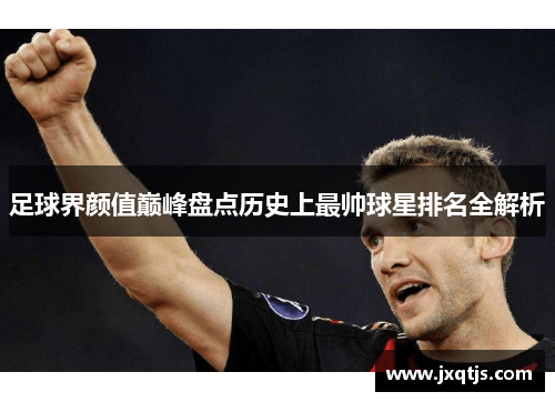 足球界颜值巅峰盘点历史上最帅球星排名全解析