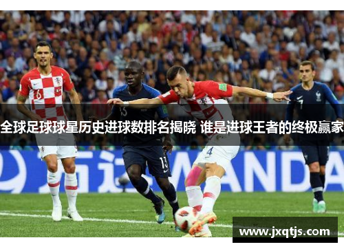 全球足球球星历史进球数排名揭晓 谁是进球王者的终极赢家