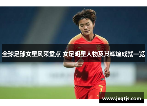 全球足球女星风采盘点 女足明星人物及其辉煌成就一览