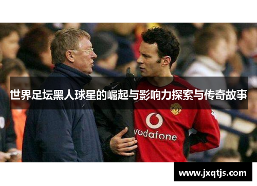 世界足坛黑人球星的崛起与影响力探索与传奇故事