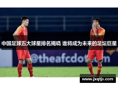 中国足球五大球星排名揭晓 谁将成为未来的足坛巨星