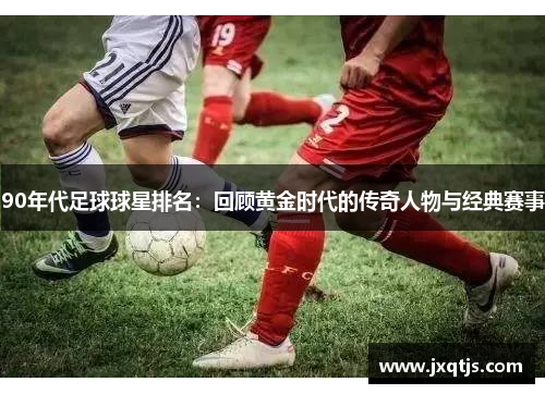 90年代足球球星排名：回顾黄金时代的传奇人物与经典赛事