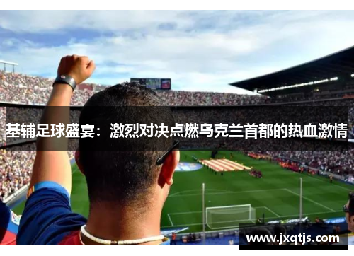 基辅足球盛宴：激烈对决点燃乌克兰首都的热血激情