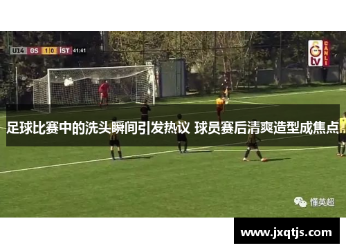 足球比赛中的洗头瞬间引发热议 球员赛后清爽造型成焦点