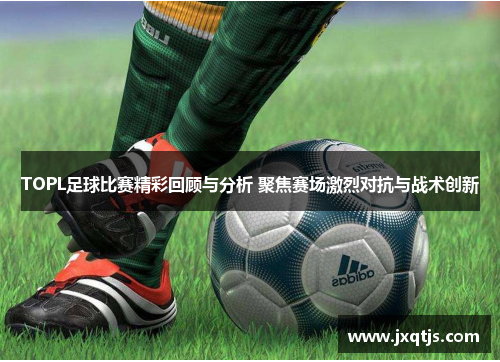 TOPL足球比赛精彩回顾与分析 聚焦赛场激烈对抗与战术创新